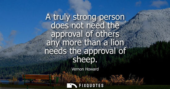 Small: A truly strong person does not need the approval of others any more than a lion needs the approval of s