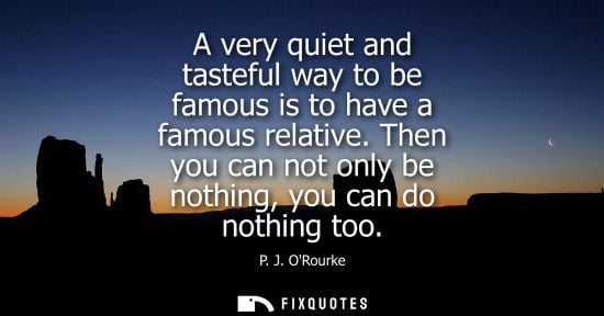 Small: A very quiet and tasteful way to be famous is to have a famous relative. Then you can not only be nothing, you