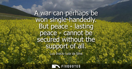 Small: A war can perhaps be won single-handedly. But peace - lasting peace - cannot be secured without the support of