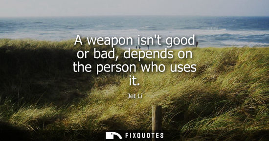 Small: A weapon isnt good or bad, depends on the person who uses it
