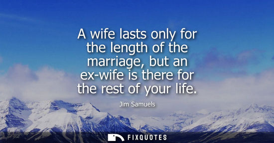 Small: A wife lasts only for the length of the marriage, but an ex-wife is there for the rest of your life