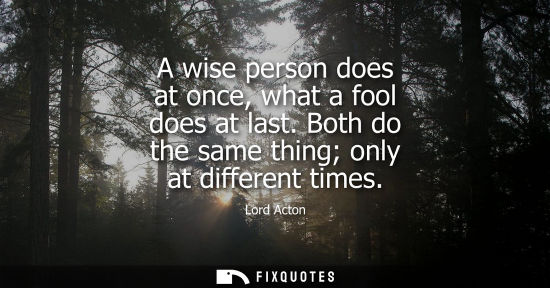 Small: A wise person does at once, what a fool does at last. Both do the same thing only at different times