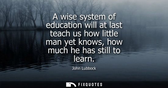 Small: A wise system of education will at last teach us how little man yet knows, how much he has still to lea