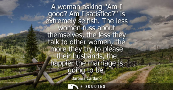 Small: A woman asking Am I good? Am I satisfied? is extremely selfish. The less women fuss about themselves, t