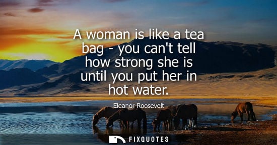 Small: A woman is like a tea bag - you cant tell how strong she is until you put her in hot water