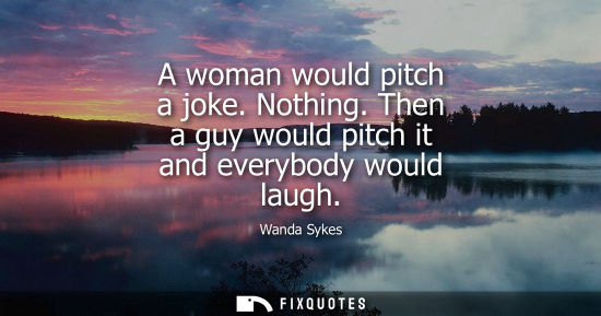 Small: A woman would pitch a joke. Nothing. Then a guy would pitch it and everybody would laugh