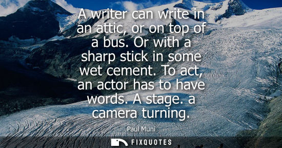Small: A writer can write in an attic, or on top of a bus. Or with a sharp stick in some wet cement. To act, a