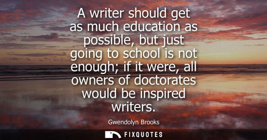 Small: A writer should get as much education as possible, but just going to school is not enough if it were, a