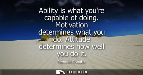 Small: Ability is what youre capable of doing. Motivation determines what you do. Attitude determines how well