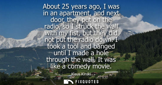 Small: About 25 years ago, I was in an apartment, and next door, they put on the radio, so I struck the wall with my 