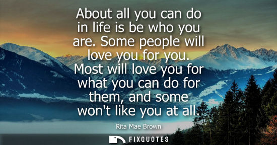 Small: About all you can do in life is be who you are. Some people will love you for you. Most will love you f