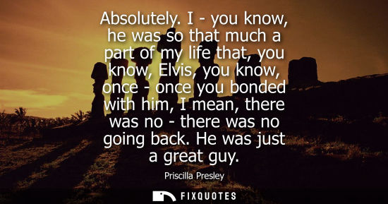 Small: Absolutely. I - you know, he was so that much a part of my life that, you know, Elvis, you know, once -
