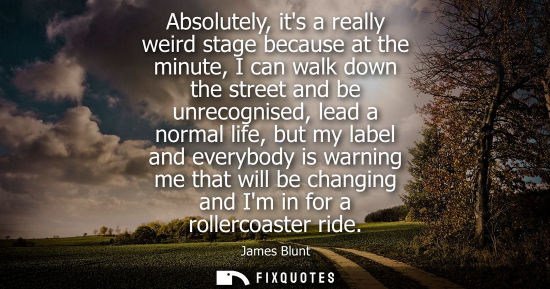 Small: Absolutely, its a really weird stage because at the minute, I can walk down the street and be unrecogni