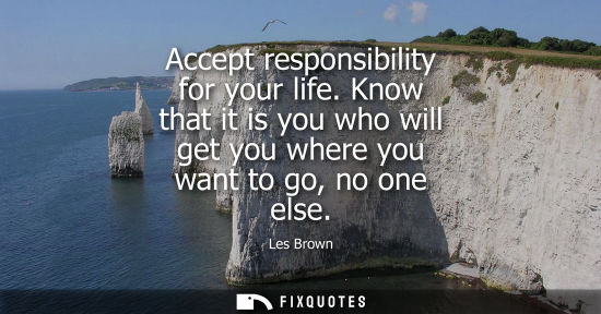 Small: Accept responsibility for your life. Know that it is you who will get you where you want to go, no one 
