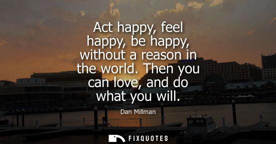 Small: Act happy, feel happy, be happy, without a reason in the world. Then you can love, and do what you will