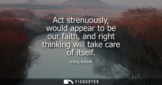 Small: Act strenuously, would appear to be our faith, and right thinking will take care of itself