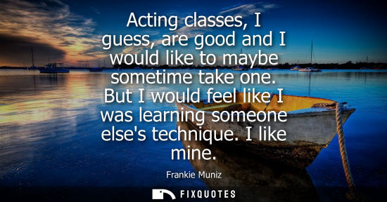 Small: Acting classes, I guess, are good and I would like to maybe sometime take one. But I would feel like I 