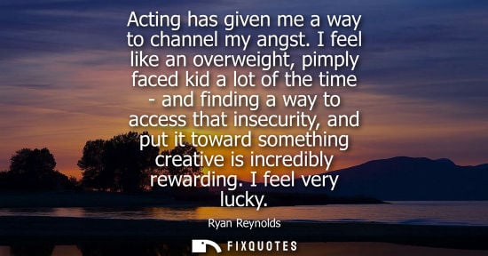 Small: Acting has given me a way to channel my angst. I feel like an overweight, pimply faced kid a lot of the