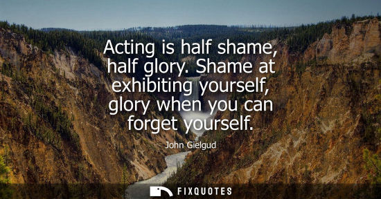 Small: Acting is half shame, half glory. Shame at exhibiting yourself, glory when you can forget yourself