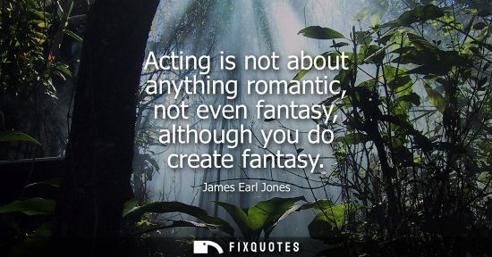 Small: Acting is not about anything romantic, not even fantasy, although you do create fantasy