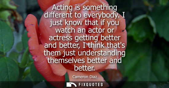 Small: Acting is something different to everybody. I just know that if you watch an actor or actress getting b