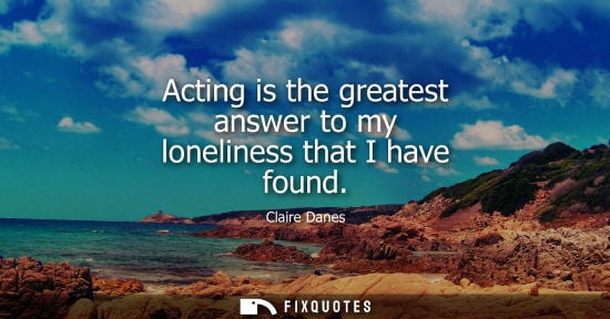 Small: Acting is the greatest answer to my loneliness that I have found
