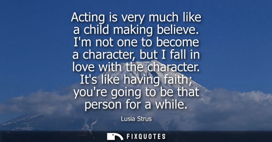Small: Acting is very much like a child making believe. Im not one to become a character, but I fall in love w