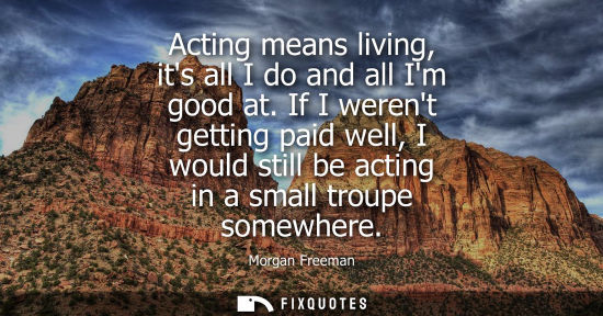 Small: Acting means living, its all I do and all Im good at. If I werent getting paid well, I would still be a