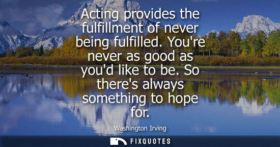 Small: Acting provides the fulfillment of never being fulfilled. Youre never as good as youd like to be. So th