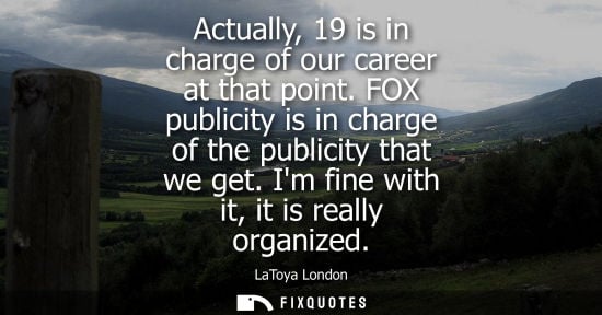 Small: Actually, 19 is in charge of our career at that point. FOX publicity is in charge of the publicity that