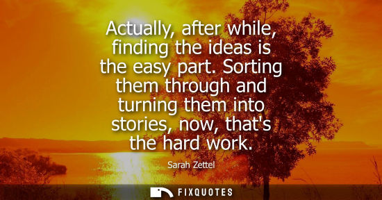 Small: Actually, after while, finding the ideas is the easy part. Sorting them through and turning them into s