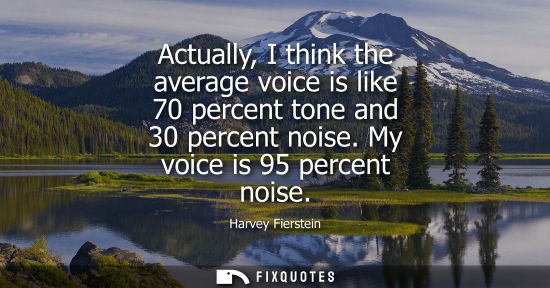 Small: Actually, I think the average voice is like 70 percent tone and 30 percent noise. My voice is 95 percen