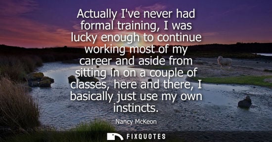 Small: Actually Ive never had formal training, I was lucky enough to continue working most of my career and as