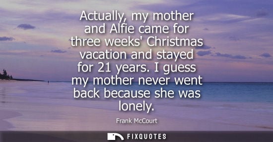 Small: Actually, my mother and Alfie came for three weeks Christmas vacation and stayed for 21 years. I guess my moth