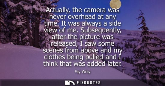 Small: Actually, the camera was never overhead at any time. It was always a side view of me. Subsequently, aft