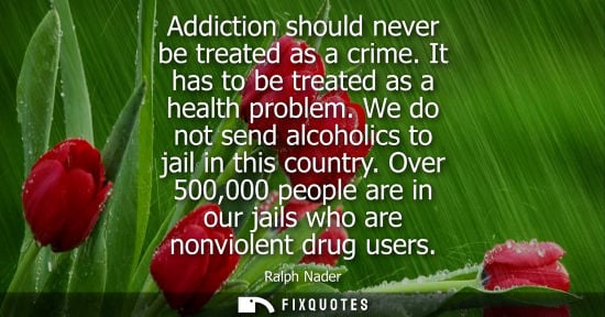 Small: Addiction should never be treated as a crime. It has to be treated as a health problem. We do not send 