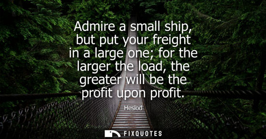 Small: Admire a small ship, but put your freight in a large one for the larger the load, the greater will be t