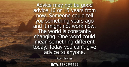 Small: Advice may not be good advice 10 or 15 years from now. Someone could tell you something years ago and i