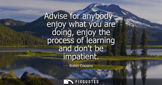 Small: Advise for anybody - enjoy what you are doing, enjoy the process of learning and dont be impatient