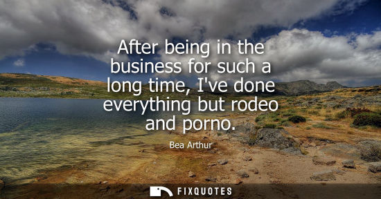 Small: After being in the business for such a long time, Ive done everything but rodeo and porno
