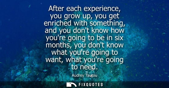 Small: After each experience, you grow up, you get enriched with something, and you dont know how youre going 