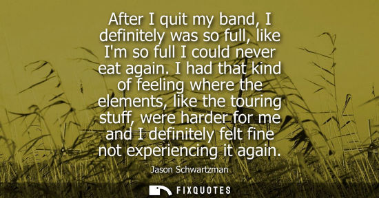 Small: After I quit my band, I definitely was so full, like Im so full I could never eat again. I had that kin