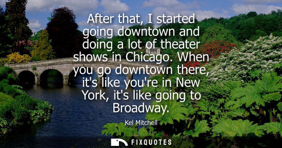 Small: After that, I started going downtown and doing a lot of theater shows in Chicago. When you go downtown there, 