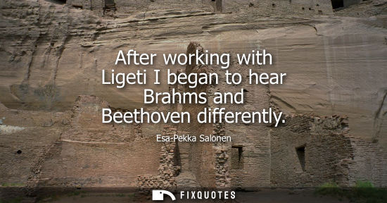 Small: After working with Ligeti I began to hear Brahms and Beethoven differently
