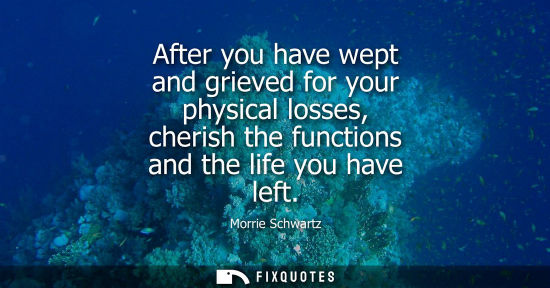 Small: After you have wept and grieved for your physical losses, cherish the functions and the life you have l
