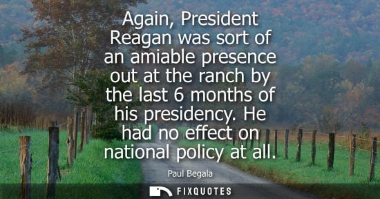 Small: Again, President Reagan was sort of an amiable presence out at the ranch by the last 6 months of his pr