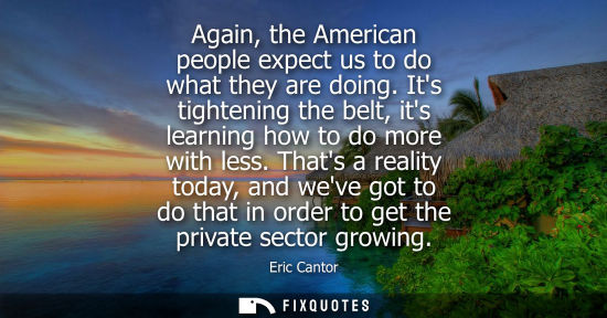 Small: Again, the American people expect us to do what they are doing. Its tightening the belt, its learning h