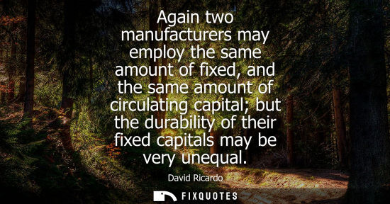 Small: Again two manufacturers may employ the same amount of fixed, and the same amount of circulating capital