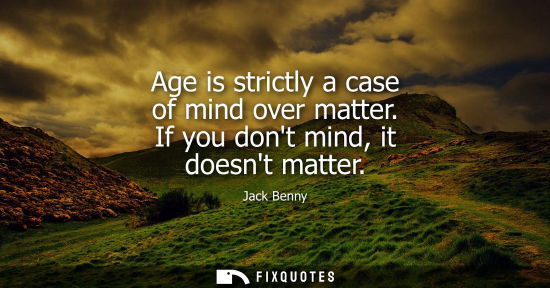 Small: Age is strictly a case of mind over matter. If you dont mind, it doesnt matter