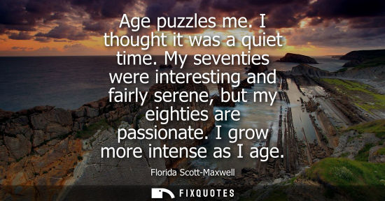 Small: Age puzzles me. I thought it was a quiet time. My seventies were interesting and fairly serene, but my 